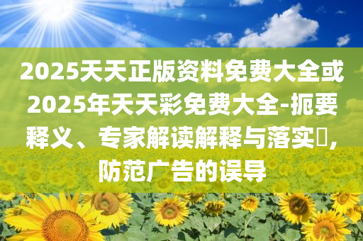 2025天天正版资料免费大全或2025年天天彩免费大全-扼要释义、专家解读解释与落实​,防范广告的误导
