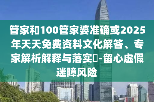管家和100管家婆准确或2025年天天免费资料文化解答、专家解析解释与落实​-留心虚假迷障风险