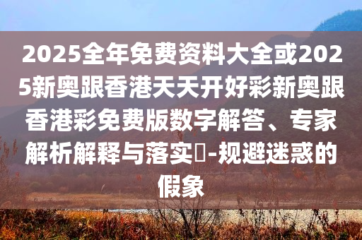 2025全年免费资料大全或2025新奥跟香港天天开好彩新奥跟香港彩免费版数字解答、专家解析解释与落实​-规避迷惑的假象