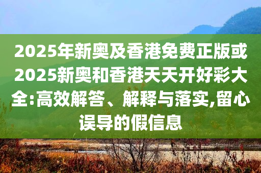 2025年新奥及香港免费正版或2025新奥和香港天天开好彩大全:高效解答、解释与落实,留心误导的假信息