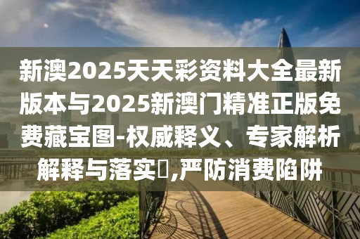 新澳2025天天彩资料大全最新版本与2025新澳门精准正版免费藏宝图-权威释义、专家解析解释与落实​,严防消费陷阱