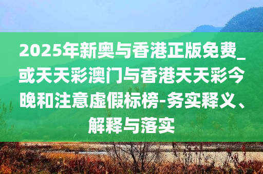 2025年新奥与香港正版免费_或天天彩澳门与香港天天彩今晚和注意虚假标榜-务实释义、解释与落实