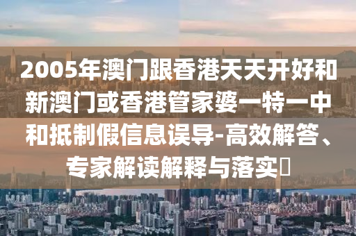 2005年澳门跟香港天天开好和新澳门或香港管家婆一特一中和抵制假信息误导-高效解答、专家解读解释与落实​