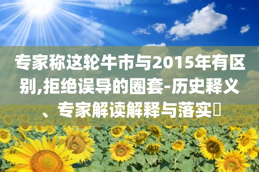 专家称这轮牛市与2015年有区别,拒绝误导的圈套-历史释义、专家解读解释与落实​