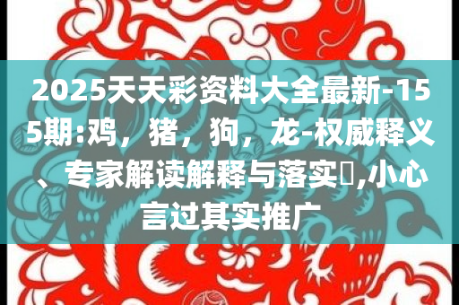 2025天天彩资料大全最新-155期:鸡，猪，狗，龙-权威释义、专家解读解释与落实​,小心言过其实推广