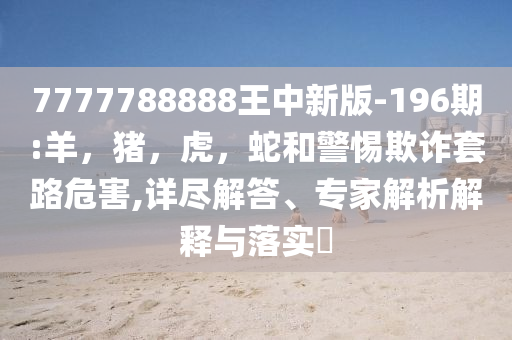7777788888王中新版-196期:羊，猪，虎，蛇和警惕欺诈套路危害,详尽解答、专家解析解释与落实​