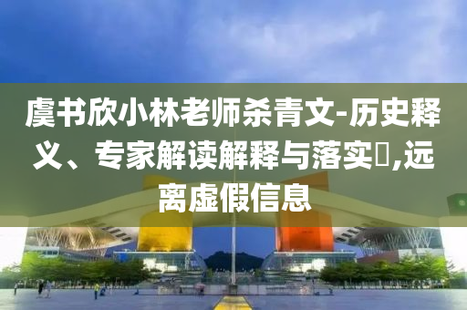虞书欣小林老师杀青文-历史释义、专家解读解释与落实​,远离虚假信息