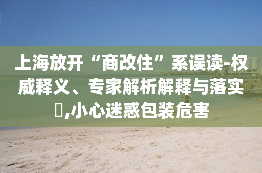 上海放开“商改住”系误读-权威释义、专家解析解释与落实​,小心迷惑包装危害