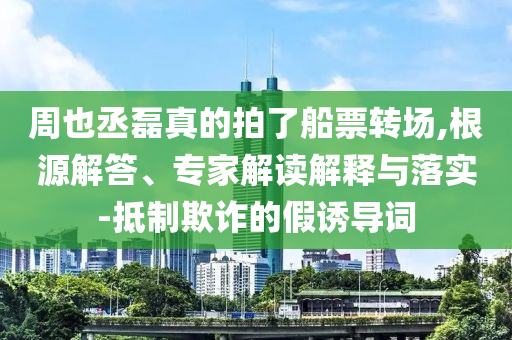 周也丞磊真的拍了船票转场,根源解答、专家解读解释与落实-抵制欺诈的假诱导词