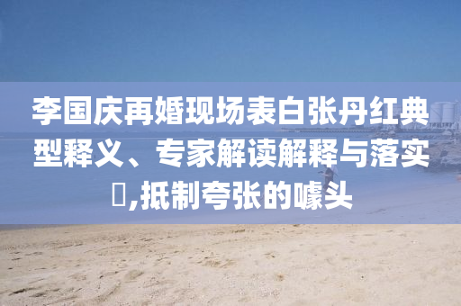 李国庆再婚现场表白张丹红典型释义、专家解读解释与落实​,抵制夸张的噱头