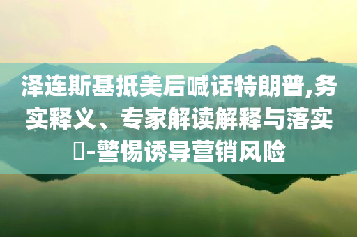 泽连斯基抵美后喊话特朗普,务实释义、专家解读解释与落实​-警惕诱导营销风险
