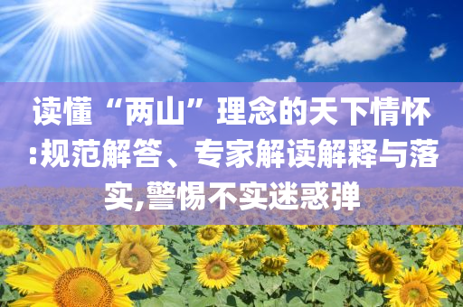 读懂“两山”理念的天下情怀:规范解答、专家解读解释与落实,警惕不实迷惑弹