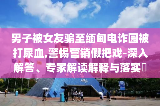男子被女友骗至缅甸电诈园被打尿血,警惕营销假把戏-深入解答、专家解读解释与落实​