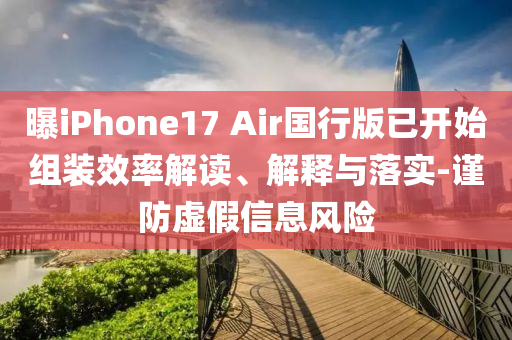 曝iPhone17 Air国行版已开始组装效率解读、解释与落实-谨防虚假信息风险