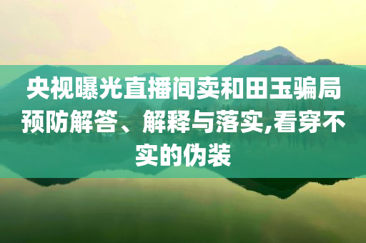央视曝光直播间卖和田玉骗局预防解答、解释与落实,看穿不实的伪装