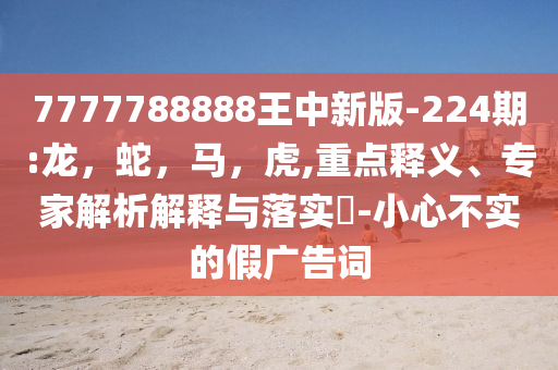 7777788888王中新版-224期:龙，蛇，马，虎,重点释义、专家解析解释与落实​-小心不实的假广告词