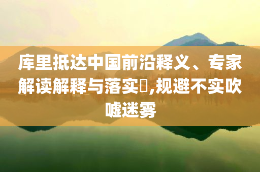 库里抵达中国前沿释义、专家解读解释与落实​,规避不实吹嘘迷雾