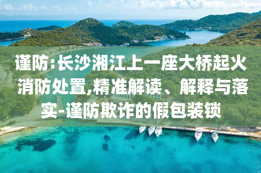 谨防:长沙湘江上一座大桥起火 消防处置,精准解读、解释与落实-谨防欺诈的假包装锁