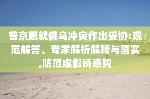 普京愿就俄乌冲突作出妥协:规范解答、专家解析解释与落实,防范虚假诱惑钩