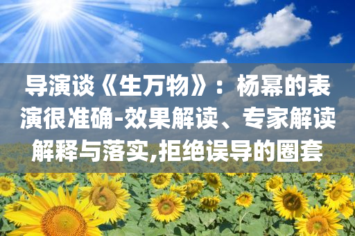 导演谈《生万物》：杨幂的表演很准确-效果解读、专家解读解释与落实,拒绝误导的圈套