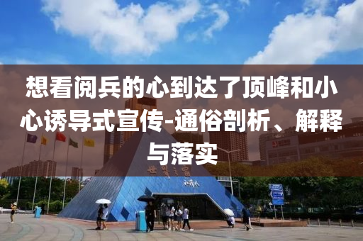 想看阅兵的心到达了顶峰和小心诱导式宣传-通俗剖析、解释与落实