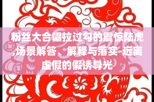 粉丝大合唱拉过勾的震惊陆虎,场景解答、解释与落实-远离虚假的假诱导光