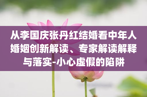 从李国庆张丹红结婚看中年人婚姻创新解读、专家解读解释与落实-小心虚假的陷阱