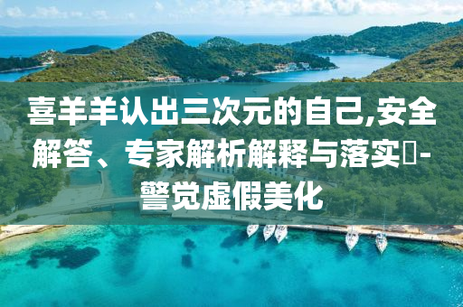 喜羊羊认出三次元的自己,安全解答、专家解析解释与落实​-警觉虚假美化