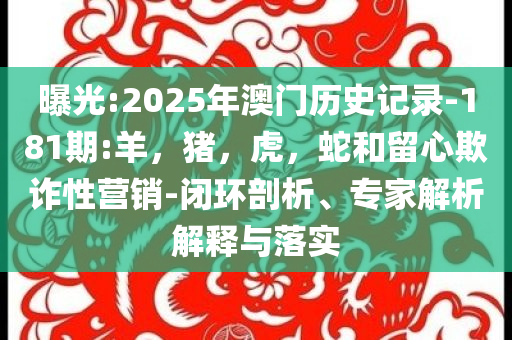 曝光:2025年澳门历史记录-181期:羊，猪，虎，蛇和留心欺诈性营销-闭环剖析、专家解析解释与落实