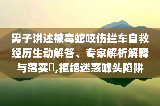 男子讲述被毒蛇咬伤拦车自救经历生动解答、专家解析解释与落实​,拒绝迷惑噱头陷阱