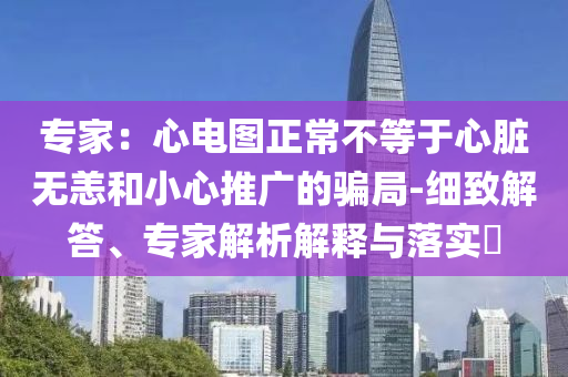 专家：心电图正常不等于心脏无恙和小心推广的骗局-细致解答、专家解析解释与落实​