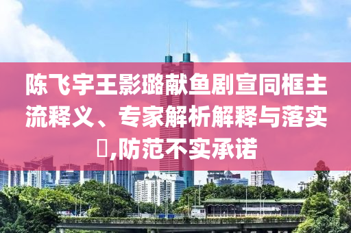 陈飞宇王影璐献鱼剧宣同框主流释义、专家解析解释与落实​,防范不实承诺