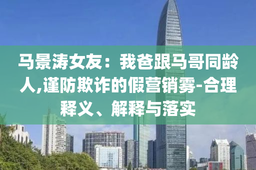 马景涛女友：我爸跟马哥同龄人,谨防欺诈的假营销雾-合理释义、解释与落实