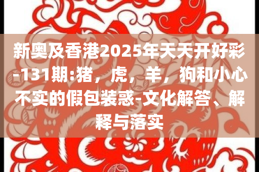 新奥及香港2025年天天开好彩-131期:猪，虎，羊，狗和小心不实的假包装惑-文化解答、解释与落实