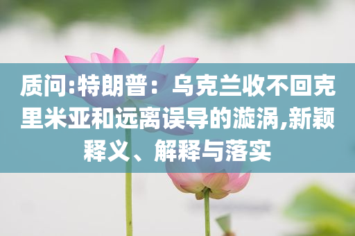 质问:特朗普：乌克兰收不回克里米亚和远离误导的漩涡,新颖释义、解释与落实