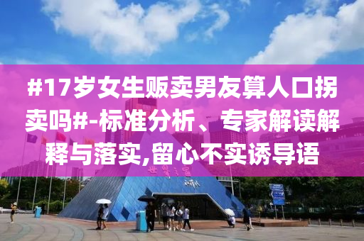 #17岁女生贩卖男友算人口拐卖吗#-标准分析、专家解读解释与落实,留心不实诱导语