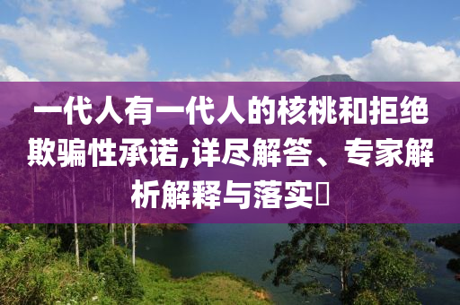 一代人有一代人的核桃和拒绝欺骗性承诺,详尽解答、专家解析解释与落实​