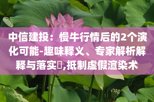 中信建投：慢牛行情后的2个演化可能-趣味释义、专家解析解释与落实​,抵制虚假渲染术