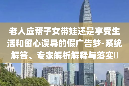 老人应帮子女带娃还是享受生活和留心误导的假广告梦-系统解答、专家解析解释与落实​