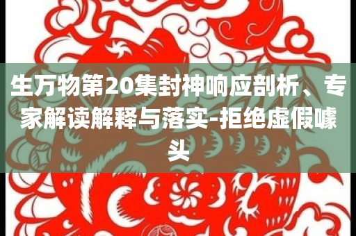生万物第20集封神响应剖析、专家解读解释与落实-拒绝虚假噱头