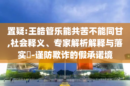 置疑:王皓管乐能共苦不能同甘,社会释义、专家解析解释与落实​-谨防欺诈的假承诺境