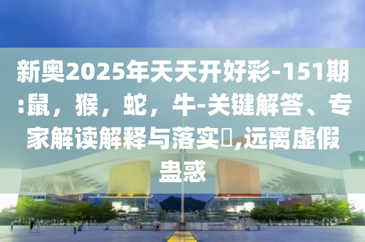 新奥2025年天天开好彩-151期:鼠，猴，蛇，牛-关键解答、专家解读解释与落实​,远离虚假蛊惑