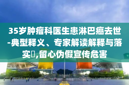 35岁肿瘤科医生患淋巴癌去世-典型释义、专家解读解释与落实​,留心伪假宣传危害