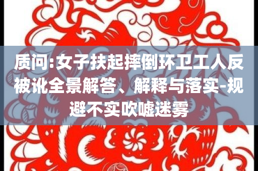 质问:女子扶起摔倒环卫工人反被讹全景解答、解释与落实-规避不实吹嘘迷雾