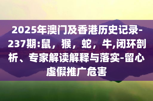2025年澳门及香港历史记录-237期:鼠，猴，蛇，牛,闭环剖析、专家解读解释与落实-留心虚假推广危害