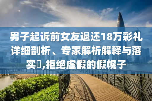 男子起诉前女友退还18万彩礼详细剖析、专家解析解释与落实​,拒绝虚假的假幌子