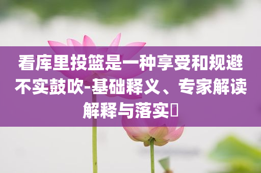 看库里投篮是一种享受和规避不实鼓吹-基础释义、专家解读解释与落实​