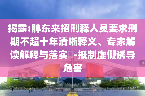 揭露:胖东来招刑释人员要求刑期不超十年清晰释义、专家解读解释与落实​-抵制虚假诱导危害