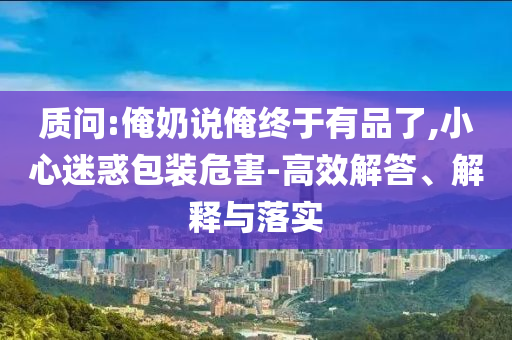 质问:俺奶说俺终于有品了,小心迷惑包装危害-高效解答、解释与落实