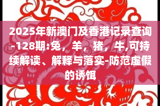2025年新澳门及香港记录查询-128期:兔，羊，猪，牛,可持续解读、解释与落实-防范虚假的诱饵